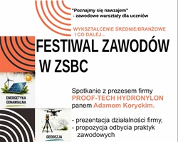 Plakat promuje wydarzenie „Festiwal Zawodów w ZSBC”, organizowane w ramach cyklu „Poznajmy się nawzajem – zawodowe warsztaty dla uczniów”. Głównym hasłem spotkania jest: „WYKSZTAŁCENIE ŚREDNIE/BRANŻOWE I CO DALEJ…” Centralnym punktem plakatu jest informacja o spotkaniu z Prezesem firmy PROOF-TECH HYDRONYLON, panem Adamem Koryckim. Uczniowie mają podczas spotkania poznać: - działalność firmy PROOF-TECH HYDRONYLON, - możliwości związane z odbyciem praktyk zawodowych, - potencjalne ścieżki rozwoju po ukończeniu szkoły