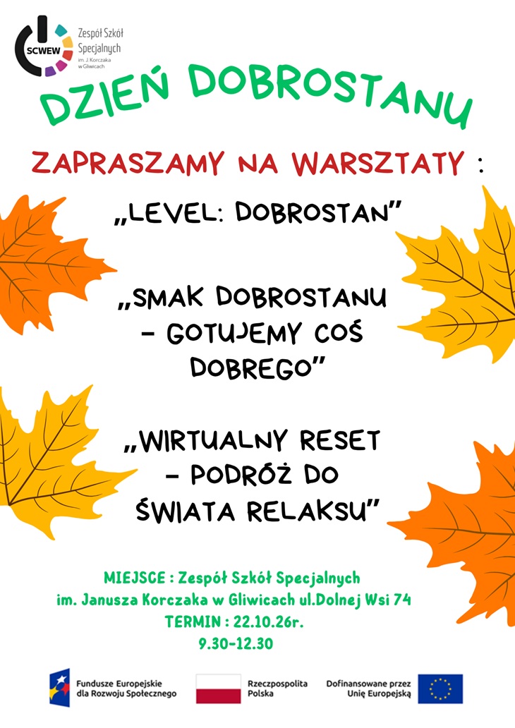 Plakat zaprasza na „Dzień dobrostanu”, który odbędzie się 22 października 2026 r. w godz. 9:30–12:30 w Zespole Szkół Specjalnych im. Janusza Korczaka w Gliwicach przy ul. Dolnej Wsi 74. W ramach wydarzenia zaplanowano trzy warsztaty dla młodzieży: - „Level: dobrostan” – zajęcia poświęcone dobrostanowi i budowaniu dobrego samopoczucia. - „Smak dobrostanu – gotujemy coś dobrego” – warsztaty kulinarne łączące przygotowywanie posiłków z troską o siebie. - „Wirtualny reset – podróż do świata relaksu” – zajęcia ukierunkowane na relaks, odprężenie i regenerację.