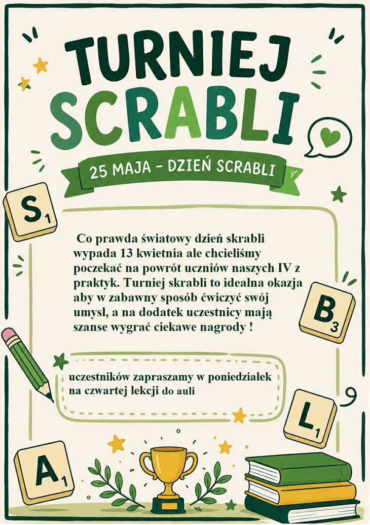 Plakat informuje o organizacji Turnieju Scrabli z okazji Dnia Scrabli, który odbędzie się 25 maja. Projekt utrzymany jest w jasnej, przyjaznej kolorystyce z dominacją zieleni, beżu i żółtych akcentów. Całość ma nowoczesny i atrakcyjny charakter, nawiązujący do gry słownej Scrabble.  W górnej części znajduje się duży, wyraźny tytuł „TURNIEJ SCRABLI”, zapisany ozdobną czcionką w różnych odcieniach zieleni. Pod nim umieszczono zieloną wstęgę z napisem „25 maja – Dzień Scrabli”.  Centralna część plakatu zawiera krótki tekst informacyjny wyjaśniający, że choć Światowy Dzień Scrabli przypada 13 kwietnia, organizatorzy postanowili poczekać na powrót uczniów klas IV z praktyk. Podkreślono również, że turniej będzie okazją do ćwiczenia umysłu w zabawny sposób oraz zdobycia ciekawych nagród.  Niżej znajduje się informacja organizacyjna zapisana w ozdobnej ramce: uczestnicy są zaproszeni w poniedziałek na czwartą lekcję do auli.  Plakat ozdobiony jest elementami związanymi z grą Scrabble, takimi jak kostki z literami „S”, „B”, „L” i „A”, a także ilustracjami książek, ołówka, pucharu i roślinnych dekoracji. Dodatkowe drobne grafiki, gwiazdki i symbole nadają całości lekki i kreatywny charakter.  Całość przyciąga uwagę estetycznym wykonaniem i zachęca uczniów do udziału w wydarzeniu.