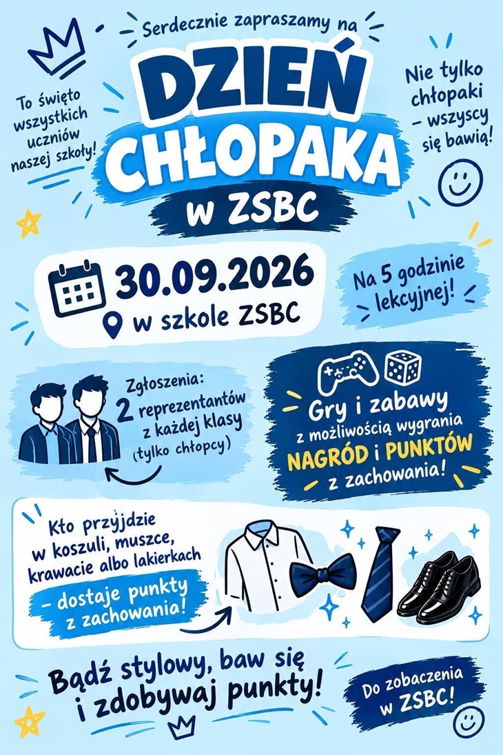 Plakat zaprasza na Dzień Chłopaka w ZSBC, który odbędzie się 30 września 2026 roku w szkole ZSBC.  Termin: 30.09.2026, podczas 5. godziny lekcyjnej. Uczestnicy: wydarzenie jest przeznaczone dla wszystkich uczniów szkoły. Atrakcje: gry i zabawy, podczas których można zdobywać punkty oraz nagrody. Strój: osoby, które przyjdą w koszuli, muszce, krawacie lub lakierkach, otrzymają dodatkowe punkty za zachowanie. Zgłoszenia: z każdej klasy należy zgłosić 2 reprezentantów – tylko chłopców. Cel wydarzenia: wspólna zabawa, zdobywanie punktów i możliwość wygrania nagród.  Hasło plakatu: „Bądź stylowy, baw się i zdobywaj punkty!”